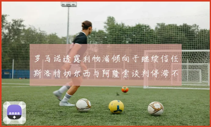 罗马诺透露利物浦倾向于继续信任斯洛特切尔西与阿隆索谈判停滞不前