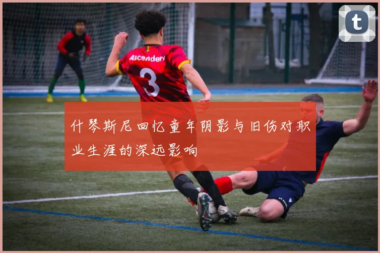 什琴斯尼回忆童年阴影与旧伤对职业生涯的深远影响