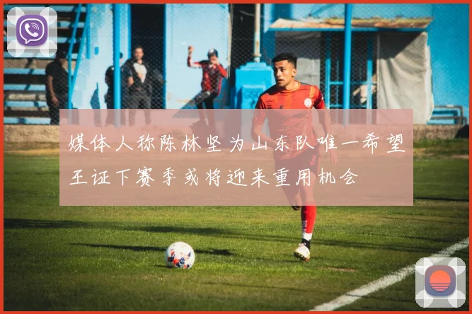 媒体人称陈林坚为山东队唯一希望王证下赛季或将迎来重用机会