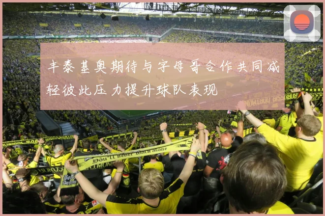 丰泰基奥期待与字母哥合作共同减轻彼此压力提升球队表现
