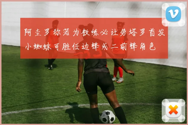 阿圭罗称若为教练必让劳塔罗首发小蜘蛛可胜任边锋或二前锋角色
