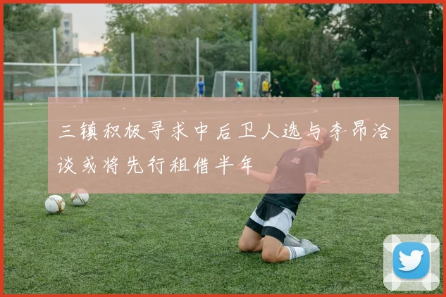 三镇积极寻求中后卫人选与李昂洽谈或将先行租借半年