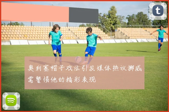 奥利塞帽子戏法引发媒体热议挪威需警惕他的精彩表现
