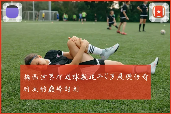 梅西世界杯进球数追平C罗展现传奇对决的巅峰时刻