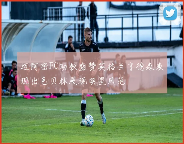 迈阿密FC助教盛赞英格兰亨德森表现出色贝林展现明星风范