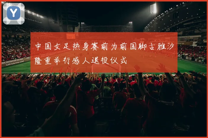中国女足热身赛前为前国脚古雅沙隆重举行感人退役仪式