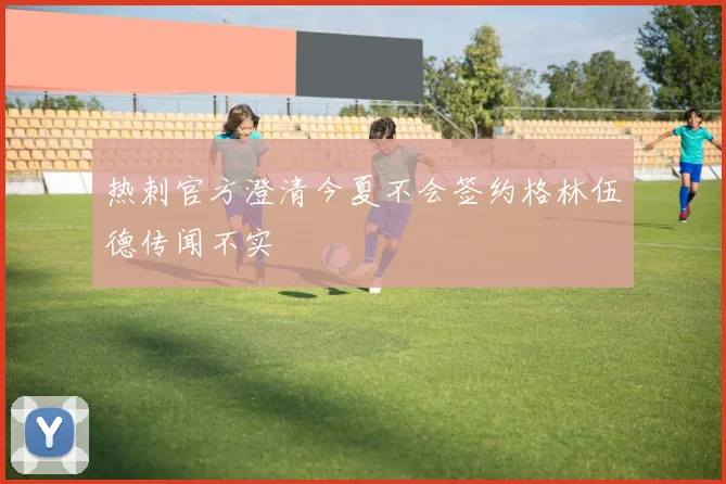 热刺官方澄清今夏不会签约格林伍德传闻不实