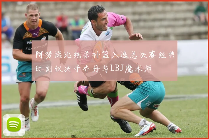 阿努诺比绝杀补篮入选总决赛经典时刻仅次于乔丹与LBJ魔术师