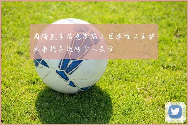 周琦直言尼克斯陷入困境难以自拔未来能否逆转令人关注