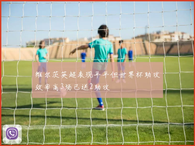 维尔茨英超表现平平但世界杯助攻效率高3场已送2助攻