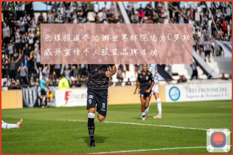 西媒报道乔治娜世界杯现场为C罗助威并宣传个人服装品牌活动