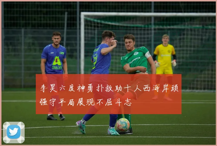 李昊六度神勇扑救助十人西海岸顽强守平局展现不屈斗志