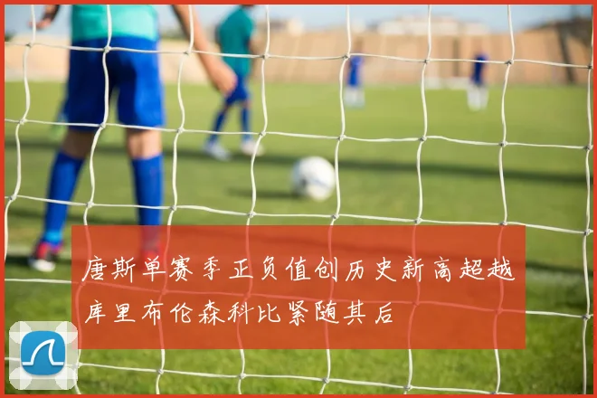 唐斯单赛季正负值创历史新高超越库里布伦森科比紧随其后