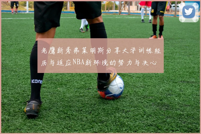 老鹰新秀弗莱明斯分享大学训练经历与适应NBA新环境的努力与决心