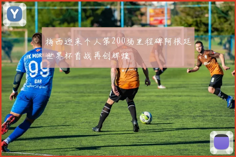 梅西迎来个人第200场里程碑阿根廷世界杯首战再创辉煌