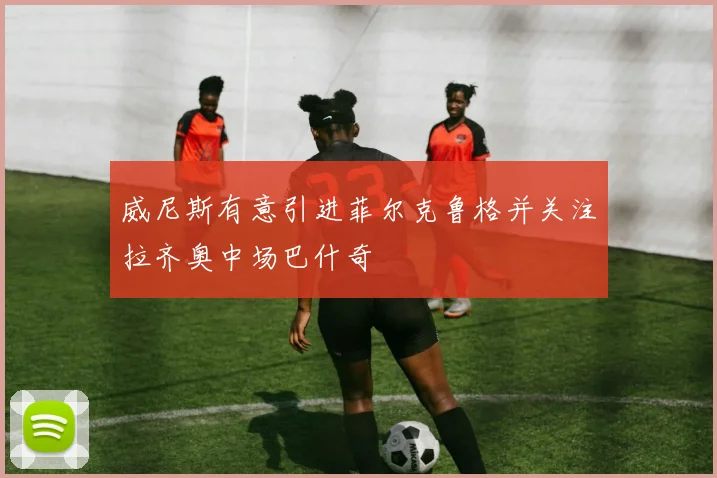 威尼斯有意引进菲尔克鲁格并关注拉齐奥中场巴什奇