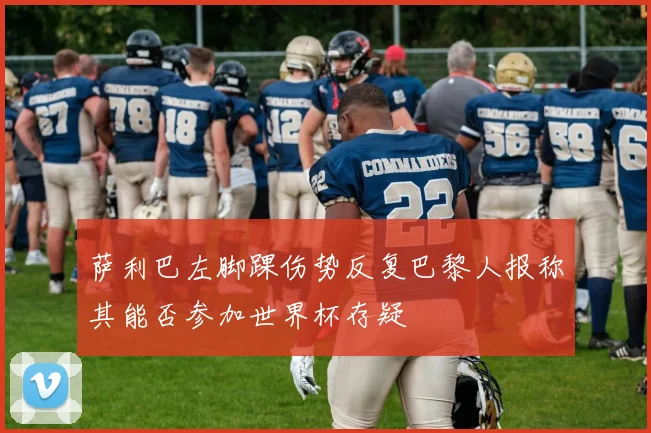 萨利巴左脚踝伤势反复巴黎人报称其能否参加世界杯存疑