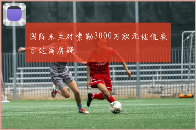 国际米兰对索勒3000万欧元估值表示过高质疑