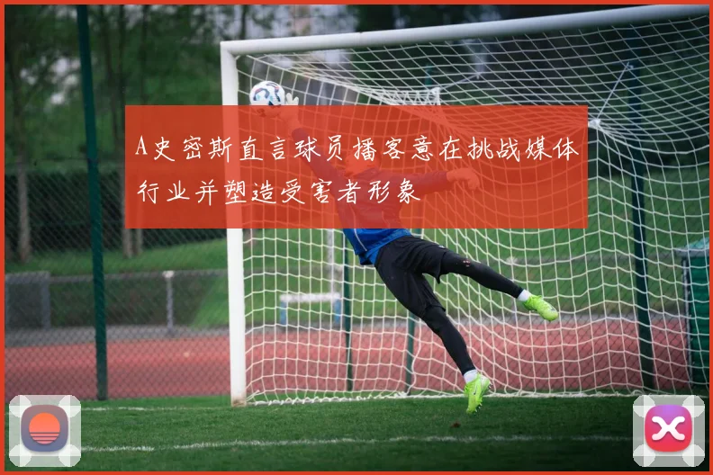 A史密斯直言球员播客意在挑战媒体行业并塑造受害者形象