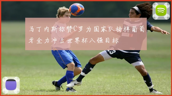 马丁内斯称赞C罗为国家队榜样葡萄牙全力冲击世界杯八强目标