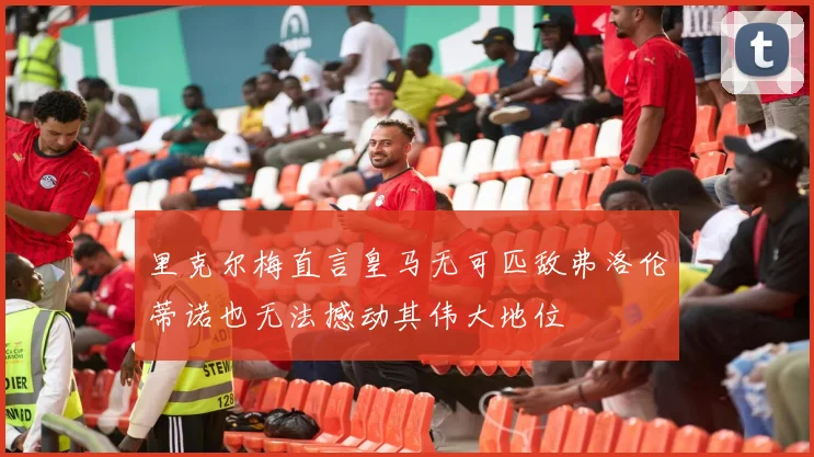 里克尔梅直言皇马无可匹敌弗洛伦蒂诺也无法撼动其伟大地位