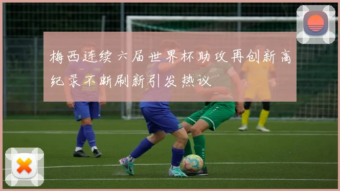 梅西连续六届世界杯助攻再创新高纪录不断刷新引发热议