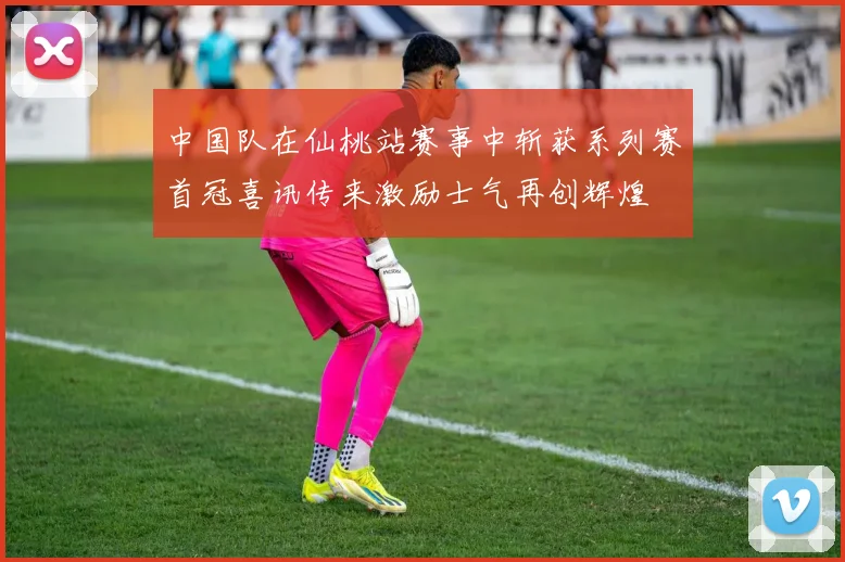 中国队在仙桃站赛事中斩获系列赛首冠喜讯传来激励士气再创辉煌