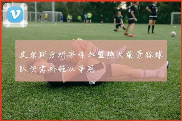 皮尔斯分析字母加盟热火前景称球队仍需补强以争冠