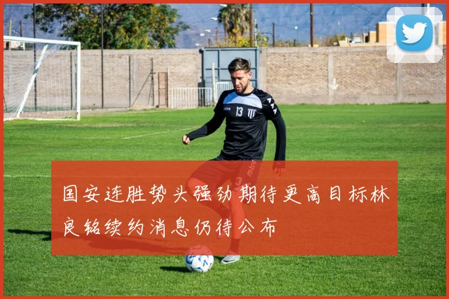 国安连胜势头强劲期待更高目标林良铭续约消息仍待公布