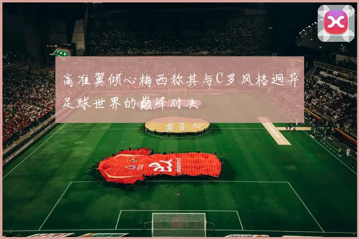 高准翼倾心梅西称其与C罗风格迥异足球世界的巅峰对决